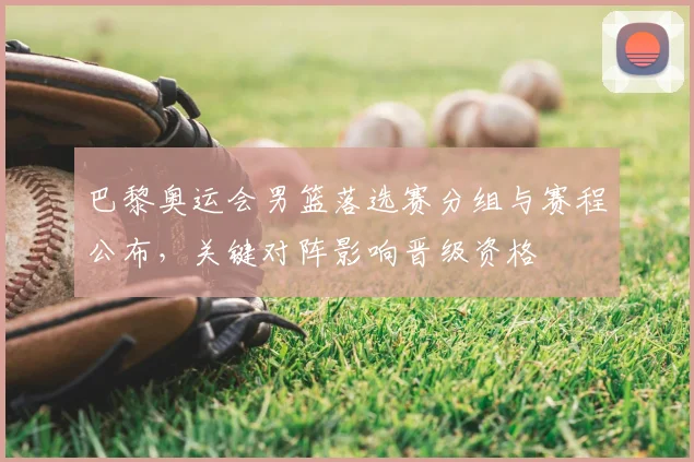 巴黎奥运会男篮落选赛分组与赛程公布，关键对阵影响晋级资格