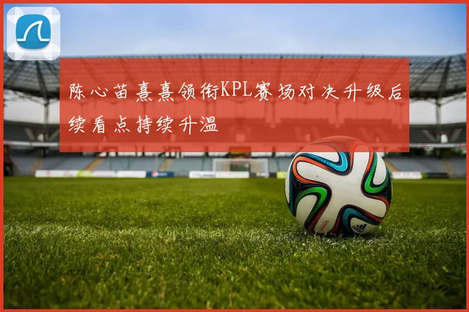 陈心苗熹熹领衔KPL赛场对决升级后续看点持续升温