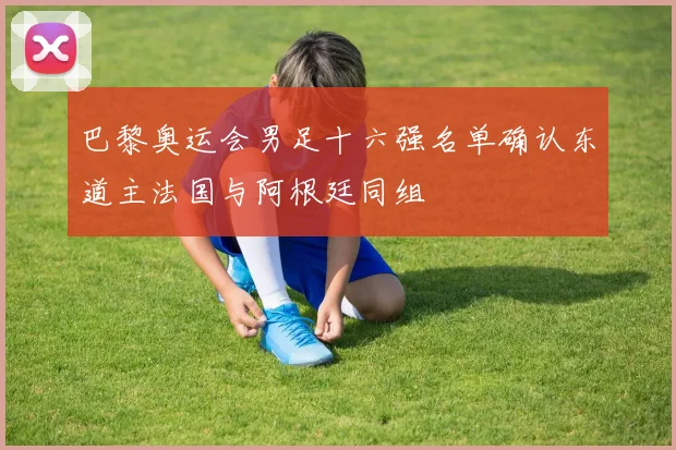 巴黎奥运会男足十六强名单确认东道主法国与阿根廷同组