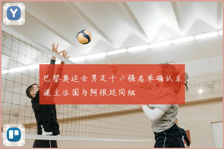 巴黎奥运会男足十六强名单确认东道主法国与阿根廷同组