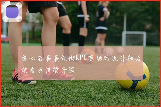 陈心苗熹熹领衔KPL赛场对决升级后续看点持续升温