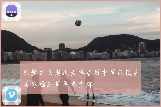 陈梦东京奥运女单夺冠中国包揽乒乓球冠亚军再添金牌