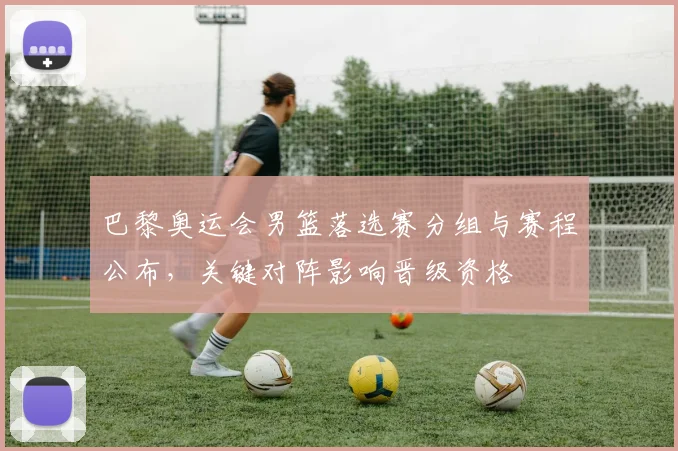 巴黎奥运会男篮落选赛分组与赛程公布，关键对阵影响晋级资格