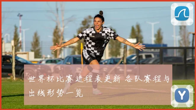 世界杯比赛进程表更新 各队赛程与出线形势一览