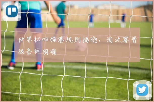 世界杯四强赛规则揭晓,淘汰赛晋级条件明确