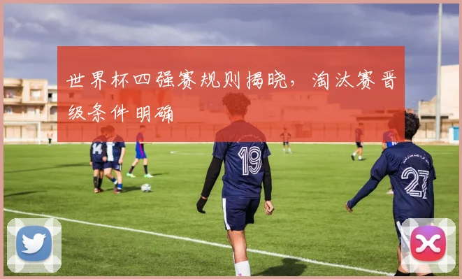 世界杯四强赛规则揭晓,淘汰赛晋级条件明确