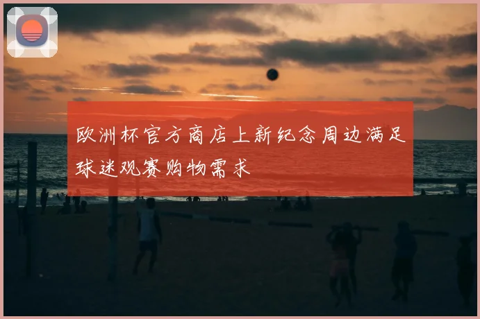 欧洲杯官方商店上新纪念周边满足球迷观赛购物需求