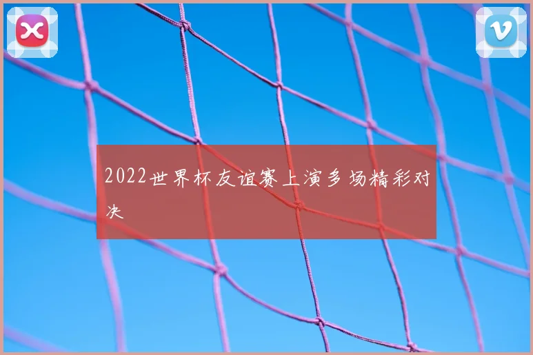 2022世界杯友谊赛上演多场精彩对决