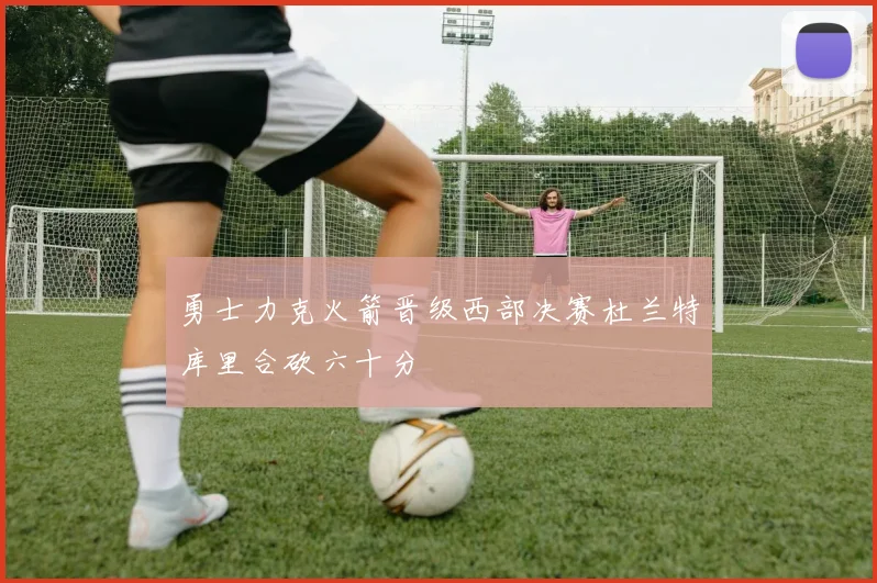 勇士力克火箭晋级西部决赛杜兰特库里合砍六十分