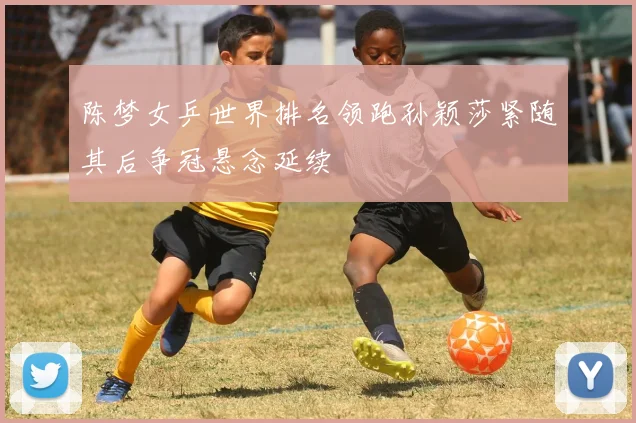 陈梦女乒世界排名领跑孙颖莎紧随其后争冠悬念延续