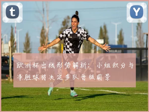 欧洲杯出线形势解析：小组积分与净胜球将决定多队晋级前景