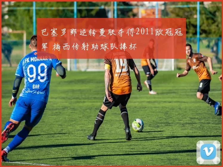 巴塞罗那逆转曼联夺得2011欧冠冠军 梅西传射助球队捧杯