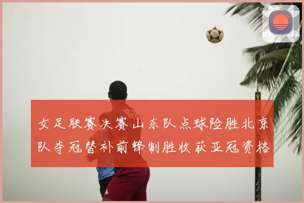 女足联赛决赛山东队点球险胜北京队夺冠替补前锋制胜收获亚冠资格