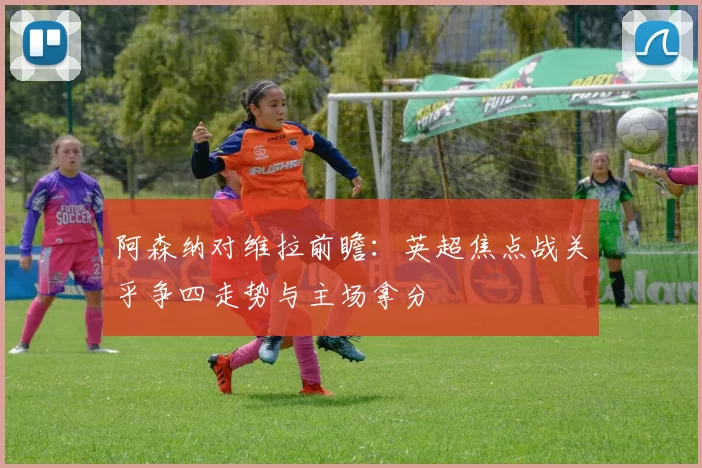 阿森纳对维拉前瞻：英超焦点战关乎争四走势与主场拿分