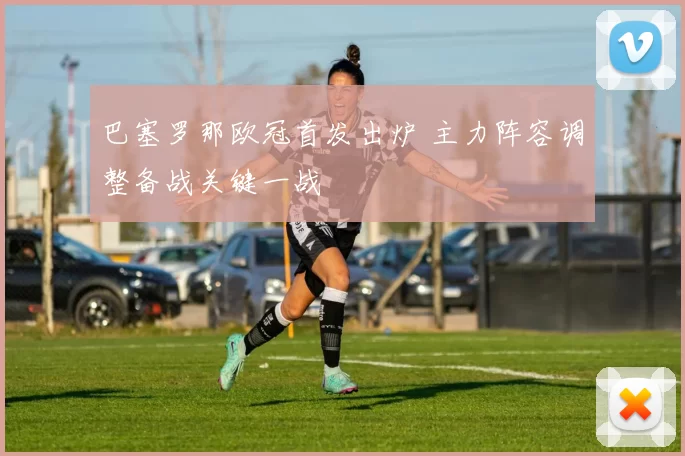 巴塞罗那欧冠首发出炉 主力阵容调整备战关键一战