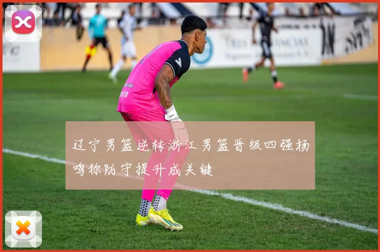 辽宁男篮逆转浙江男篮晋级四强杨鸣称防守提升成关键