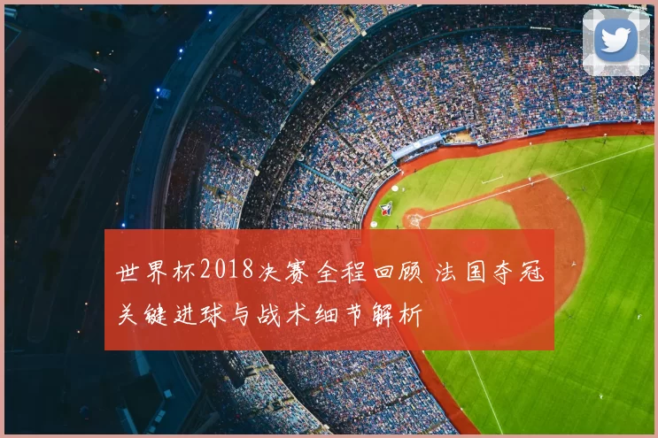 世界杯2018决赛全程回顾 法国夺冠关键进球与战术细节解析