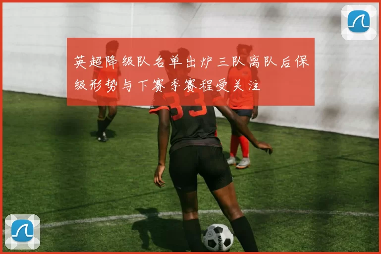 英超降级队名单出炉三队离队后保级形势与下赛季赛程受关注