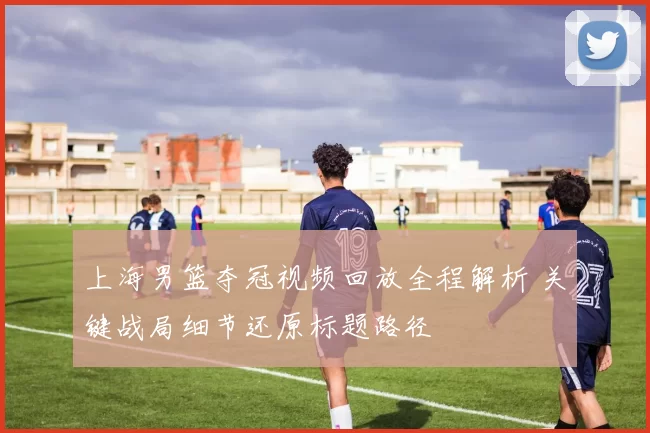 上海男篮夺冠视频回放全程解析 关键战局细节还原标题路径