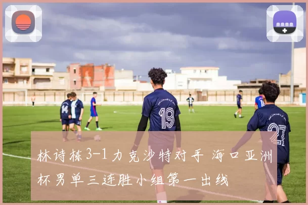 林诗栋3-1力克沙特对手 海口亚洲杯男单三连胜小组第一出线