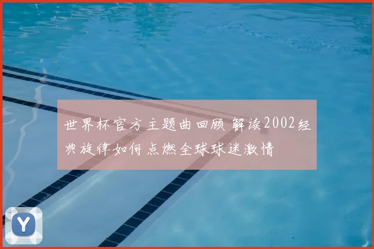 世界杯官方主题曲回顾 解读2002经典旋律如何点燃全球球迷激情