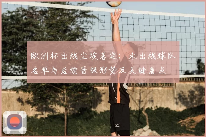 欧洲杯出线尘埃落定：未出线球队名单与后续晋级形势及关键看点