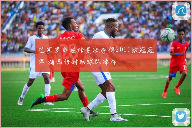 巴塞罗那逆转曼联夺得2011欧冠冠军 梅西传射助球队捧杯