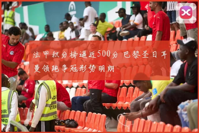 法甲积分榜逼近500分 巴黎圣日耳曼领跑争冠形势明朗