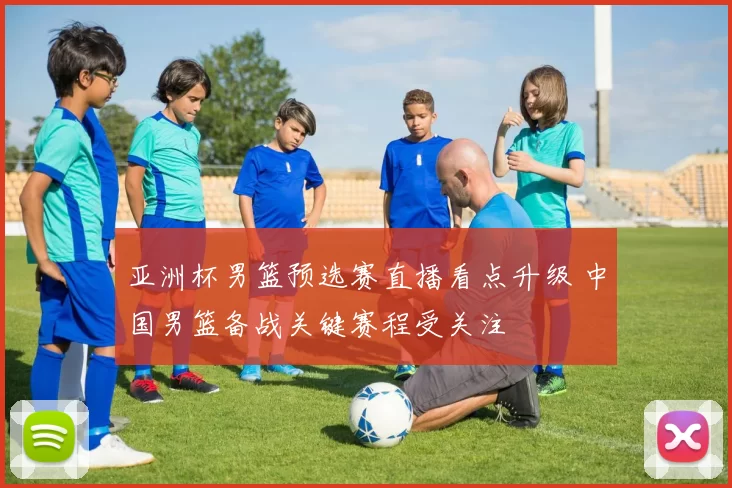 亚洲杯男篮预选赛直播看点升级 中国男篮备战关键赛程受关注