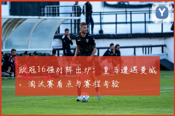 欧冠16强对阵出炉：皇马遭遇曼城，淘汰赛看点与赛程考验