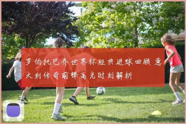 罗伯托巴乔世界杯经典进球回顾 意大利传奇前锋高光时刻解析