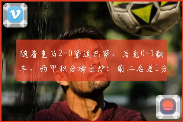 随着皇马2-0紧追巴萨，马竞0-1翻车，西甲积分榜出炉：前二名差1分_马德里_比赛_欧冠