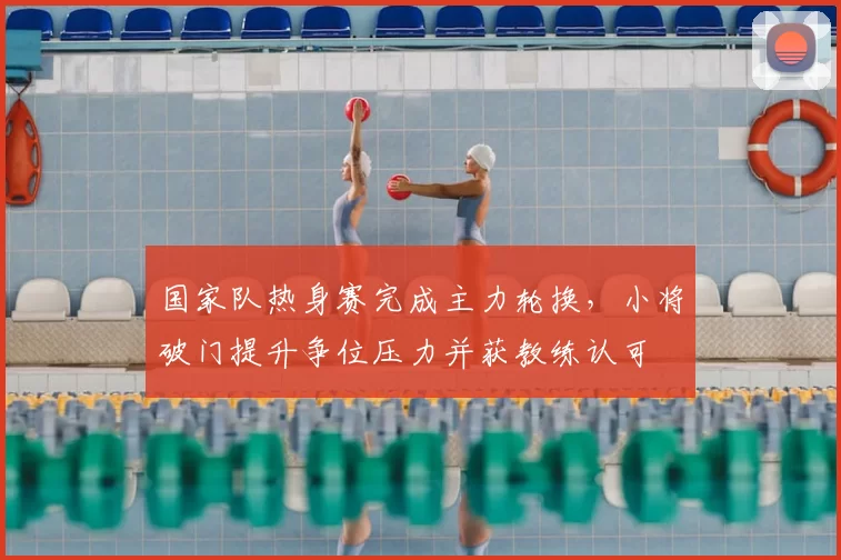国家队热身赛完成主力轮换，小将破门提升争位压力并获教练认可