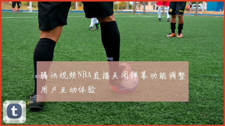 腾讯视频NBA直播关闭弹幕功能调整用户互动体验