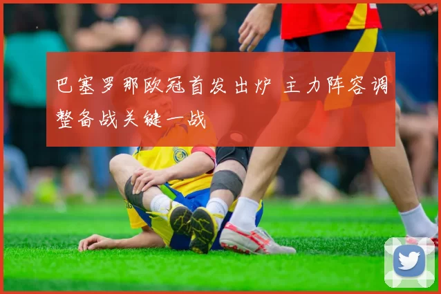 巴塞罗那欧冠首发出炉 主力阵容调整备战关键一战