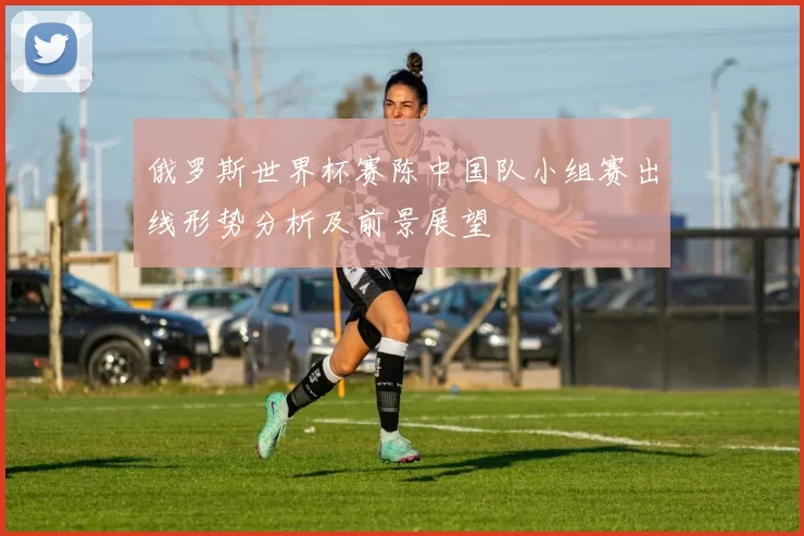 俄罗斯世界杯赛陈中国队小组赛出线形势分析及前景展望