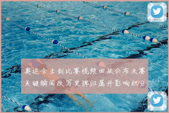 奥运会击剑比赛视频回放公布决赛关键瞬间改写奖牌归属并影响积分