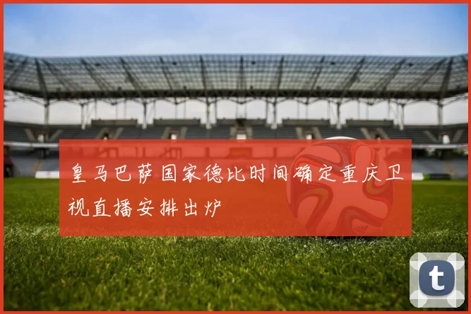 皇马巴萨国家德比时间确定重庆卫视直播安排出炉