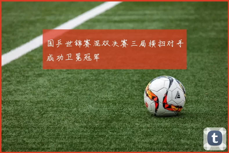 国乒世锦赛混双决赛三局横扫对手成功卫冕冠军