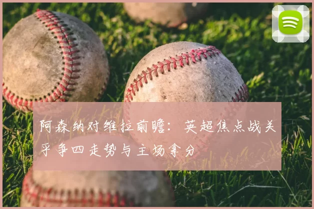 阿森纳对维拉前瞻：英超焦点战关乎争四走势与主场拿分