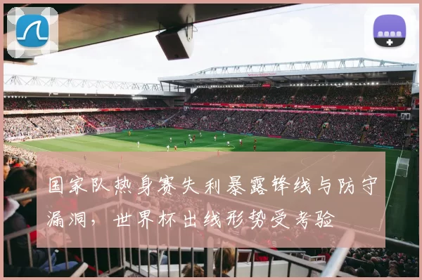 国家队热身赛失利暴露锋线与防守漏洞，世界杯出线形势受考验