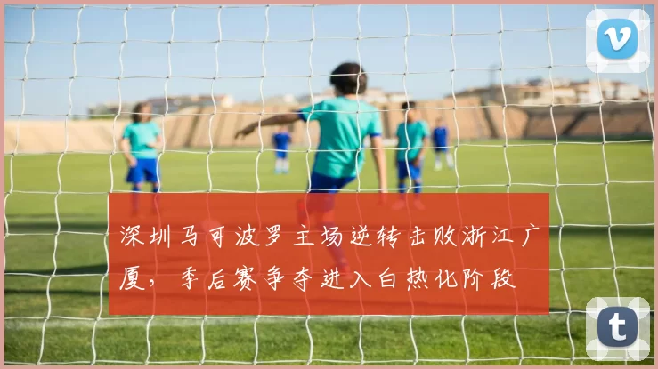深圳马可波罗主场逆转击败浙江广厦，季后赛争夺进入白热化阶段