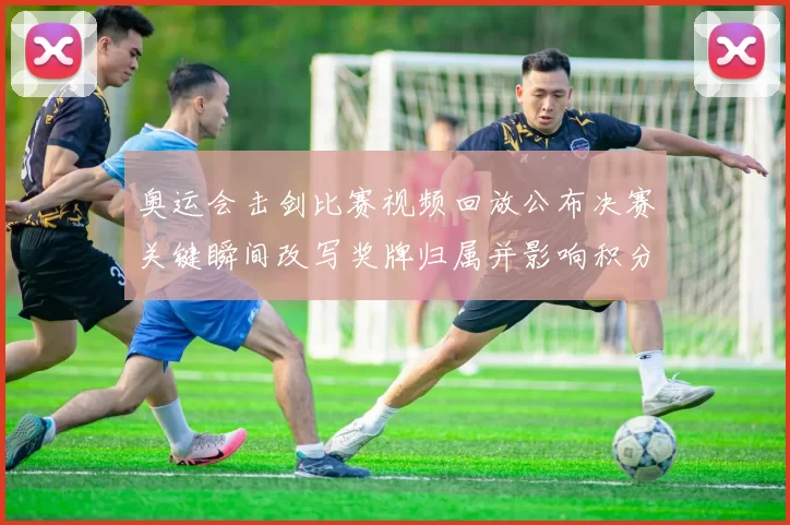 奥运会击剑比赛视频回放公布决赛关键瞬间改写奖牌归属并影响积分